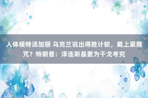 人体模特汤加丽 乌克兰说出得胜计较，戴上紧箍咒？特朗普：泽连斯基要为干戈考究