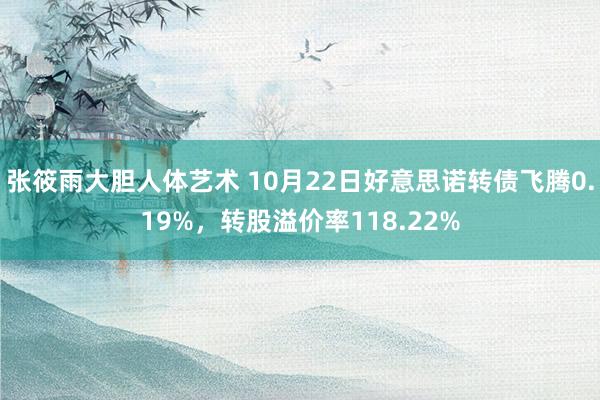 张筱雨大胆人体艺术 10月22日好意思诺转债飞腾0.19%，转股溢价率118.22%