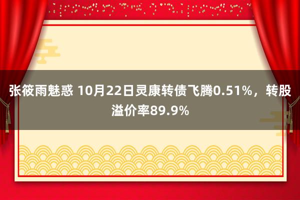 张筱雨魅惑 10月22日灵康转债飞腾0.51%，转股溢价率89.9%