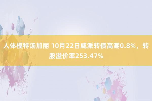 人体模特汤加丽 10月22日威派转债高潮0.8%，转股溢价率253.47%