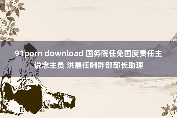 91porn download 国务院任免国度责任主说念主员 洪磊任酬酢部部长助理