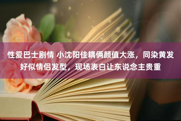 性爱巴士剧情 小沈阳佳耦俩颜值大涨，同染黄发好似情侣发型，现场表白让东说念主贵重