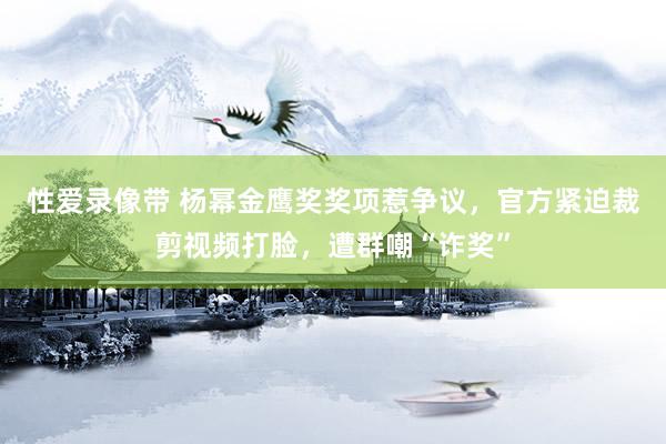 性爱录像带 杨幂金鹰奖奖项惹争议，官方紧迫裁剪视频打脸，遭群嘲“诈奖”