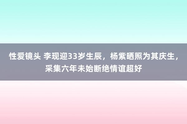 性爱镜头 李现迎33岁生辰，杨紫晒照为其庆生，采集六年未始断绝情谊超好