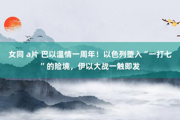 女同 a片 巴以温情一周年！以色列堕入“一打七”的险境，伊以大战一触即发