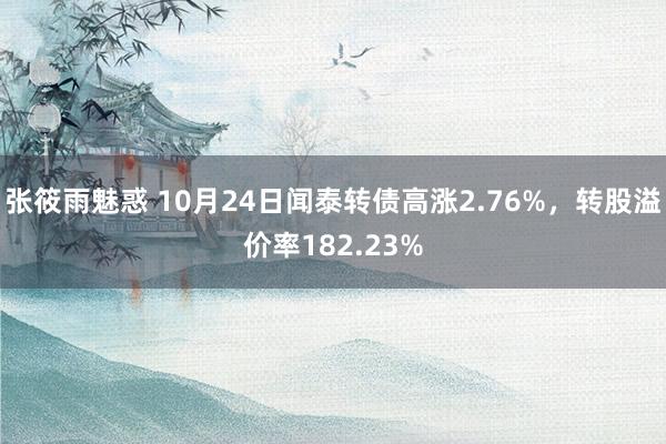 张筱雨魅惑 10月24日闻泰转债高涨2.76%，转股溢价率182.23%