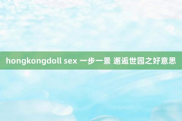 hongkongdoll sex 一步一景 邂逅世园之好意思