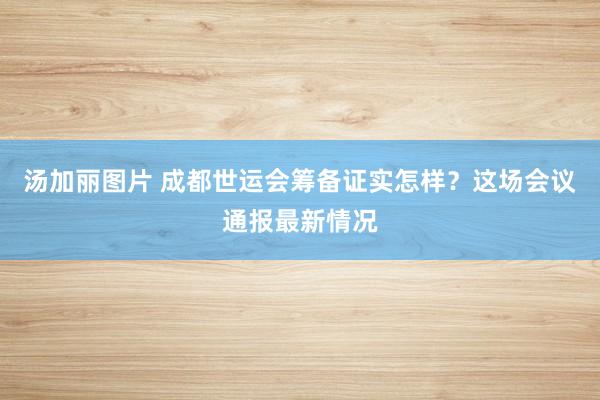 汤加丽图片 成都世运会筹备证实怎样？这场会议通报最新情况