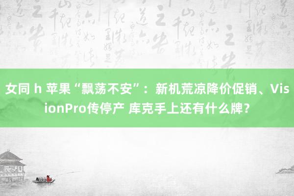 女同 h 苹果“飘荡不安”：新机荒凉降价促销、VisionPro传停产 库克手上还有什么牌？