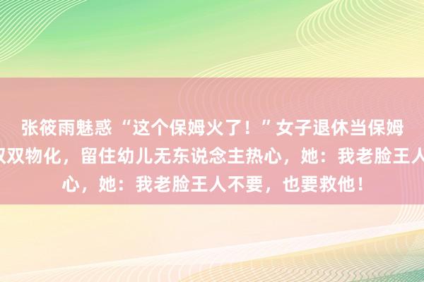 张筱雨魅惑 “这个保姆火了！”女子退休当保姆，不意老板老婆双双物化，留住幼儿无东说念主热心，她：我老脸王人不要，也要救他！