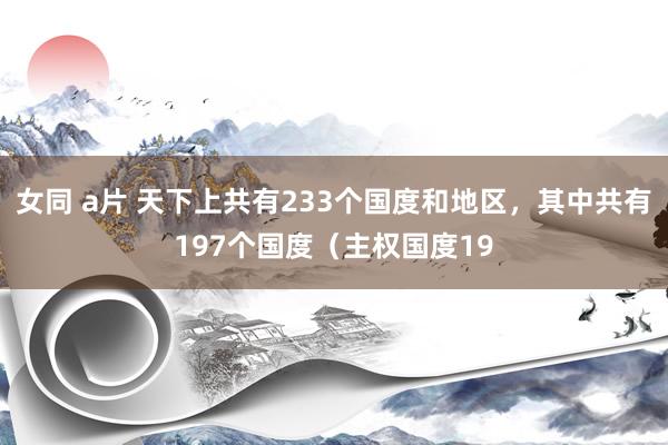 女同 a片 天下上共有233个国度和地区，其中共有197个国度（主权国度19