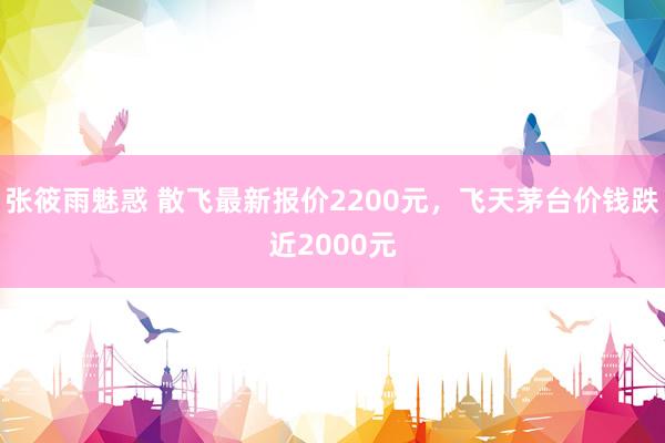 张筱雨魅惑 散飞最新报价2200元，飞天茅台价钱跌近2000元