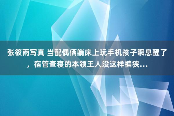 张筱雨写真 当配偶俩躺床上玩手机孩子瞬息醒了，宿管查寝的本领王人没这样褊狭…