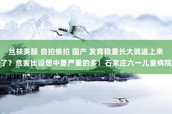 丝袜美腿 自拍偷拍 国产 发育稳重长大就追上来了？危害比设想中要严重的多！石家庄六一儿童病院