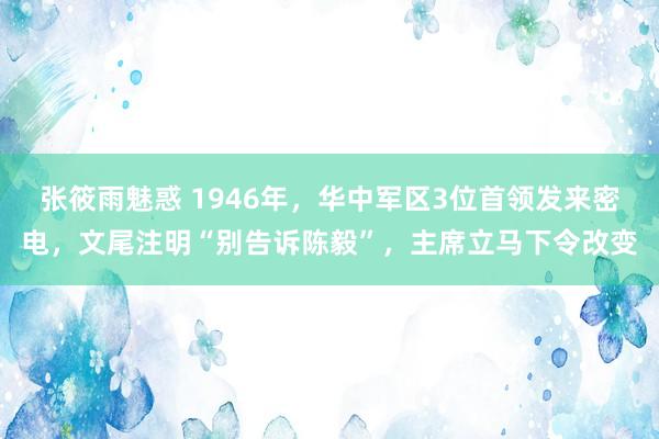 张筱雨魅惑 1946年，华中军区3位首领发来密电，文尾注明“别告诉陈毅”，主席立马下令改变