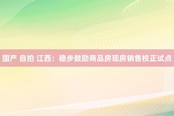 国产 自拍 江西：稳步鼓励商品房现房销售校正试点