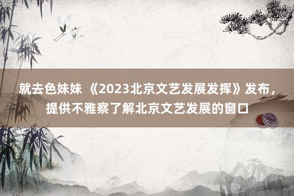 就去色妹妹 《2023北京文艺发展发挥》发布，提供不雅察了解北京文艺发展的窗口