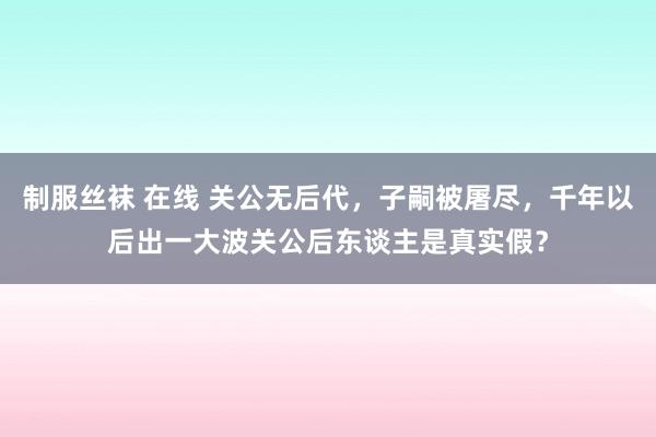 制服丝袜 在线 关公无后代，子嗣被屠尽，千年以后出一大波关公后东谈主是真实假？