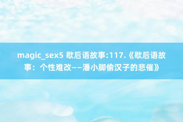 magic_sex5 歇后语故事:117.《歇后语故事：个性难改——潘小脚偷汉子的悲催》