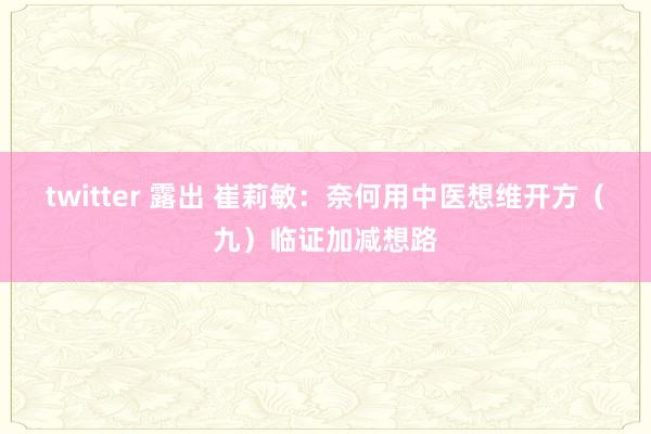 twitter 露出 崔莉敏：奈何用中医想维开方（九）临证加减想路