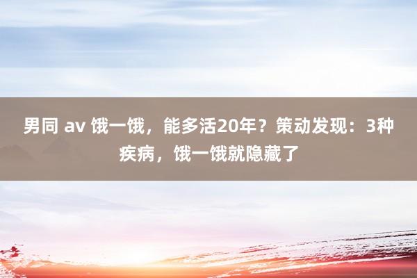 男同 av 饿一饿，能多活20年？策动发现：3种疾病，饿一饿就隐藏了