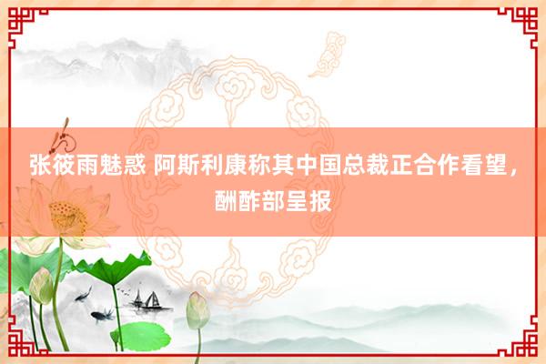 张筱雨魅惑 阿斯利康称其中国总裁正合作看望，酬酢部呈报