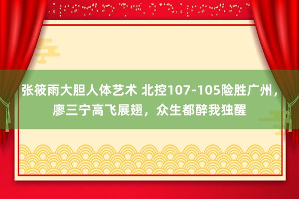 张筱雨大胆人体艺术 北控107-105险胜广州，廖三宁高飞展翅，众生都醉我独醒