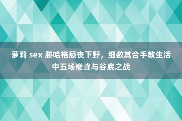 萝莉 sex 滕哈格颓丧下野，细数其合手教生活中五场巅峰与谷底之战