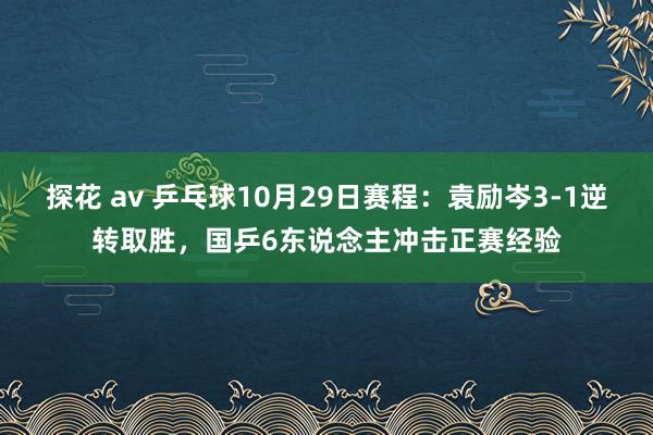 探花 av 乒乓球10月29日赛程：袁励岑3-1逆转取胜，国乒6东说念主冲击正赛经验