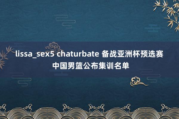 lissa_sex5 chaturbate 备战亚洲杯预选赛 中国男篮公布集训名单