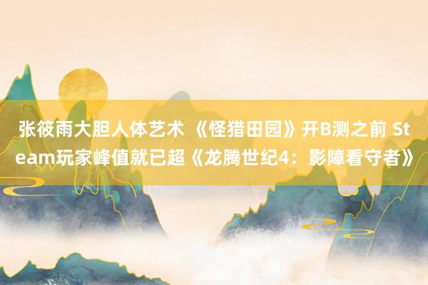 张筱雨大胆人体艺术 《怪猎田园》开B测之前 Steam玩家峰值就已超《龙腾世纪4：影障看守者》