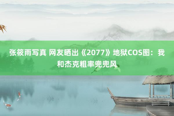 张筱雨写真 网友晒出《2077》地狱COS图：我和杰克粗率兜兜风