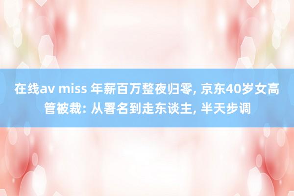 在线av miss 年薪百万整夜归零， 京东40岁女高管被裁: 从署名到走东谈主， 半天步调