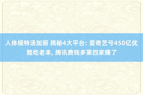 人体模特汤加丽 揭秘4大平台: 爱奇艺亏450亿优酷吃老本， 腾讯费钱多第四家赚了