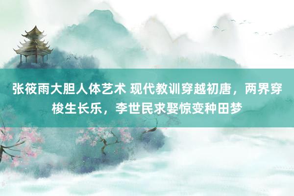 张筱雨大胆人体艺术 现代教训穿越初唐，两界穿梭生长乐，李世民求娶惊变种田梦