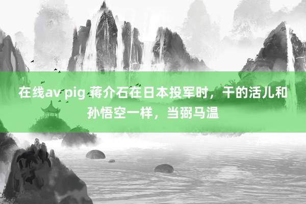 在线av pig 蒋介石在日本投军时，干的活儿和孙悟空一样，当弼马温