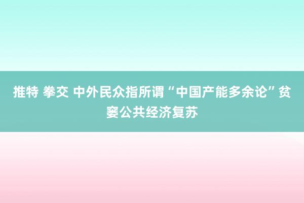 推特 拳交 中外民众指所谓“中国产能多余论”贫窭公共经济复苏