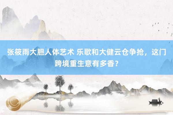 张筱雨大胆人体艺术 乐歌和大健云仓争抢，这门跨境重生意有多香？