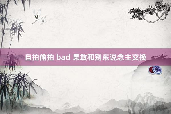 自拍偷拍 bad 果敢和别东说念主交换