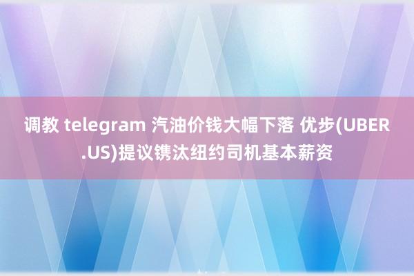 调教 telegram 汽油价钱大幅下落 优步(UBER.US)提议镌汰纽约司机基本薪资