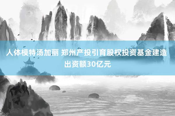 人体模特汤加丽 郑州产投引育股权投资基金建造 出资额30亿元