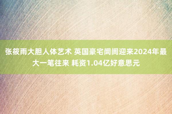 张筱雨大胆人体艺术 英国豪宅阛阓迎来2024年最大一笔往来 耗资1.04亿好意思元