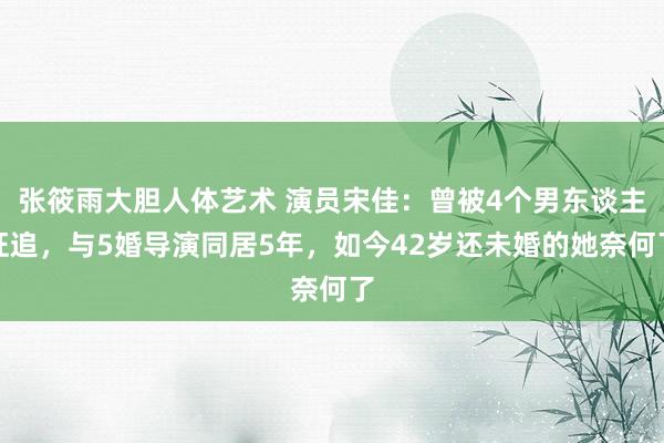 张筱雨大胆人体艺术 演员宋佳：曾被4个男东谈主狂追，与5婚导演同居5年，如今42岁还未婚的她奈何了