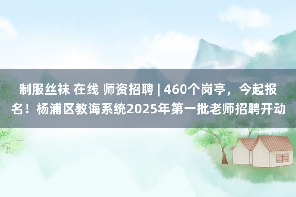 制服丝袜 在线 师资招聘 | 460个岗亭，今起报名！杨浦区教诲系统2025年第一批老师招聘开动