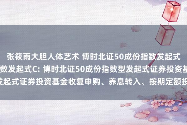 张筱雨大胆人体艺术 博时北证50成份指数发起式A，博时北证50成份指数发起式C: 博时北证50成份指数型发起式证券投资基金收复申购、养息转入、按期定额投资业务的公告