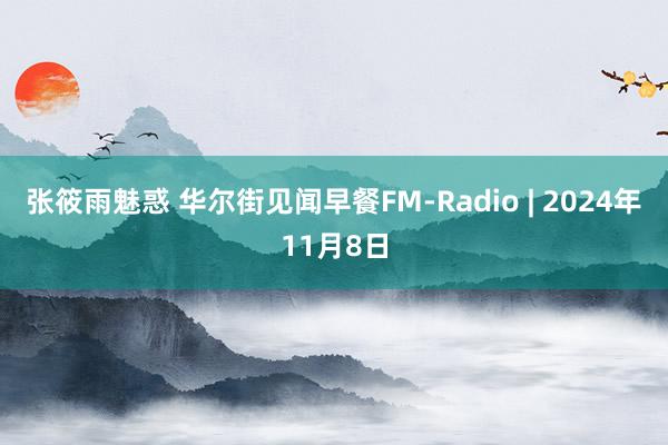 张筱雨魅惑 华尔街见闻早餐FM-Radio | 2024年11月8日