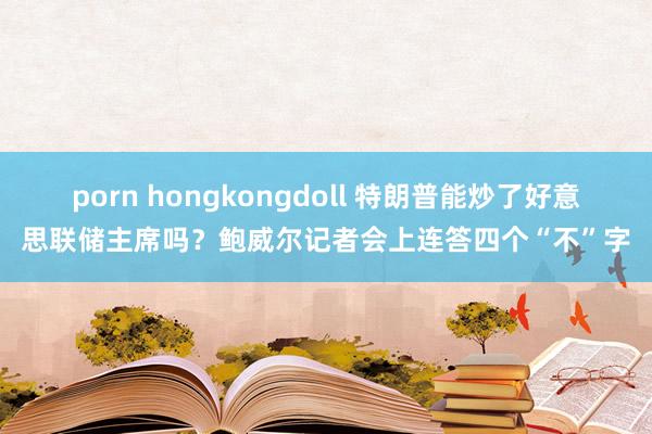 porn hongkongdoll 特朗普能炒了好意思联储主席吗？鲍威尔记者会上连答四个“不”字