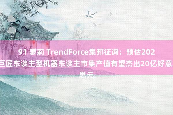 91 萝莉 TrendForce集邦征询：预估2027年巨匠东谈主型机器东谈主市集产值有望杰出20亿好意思元