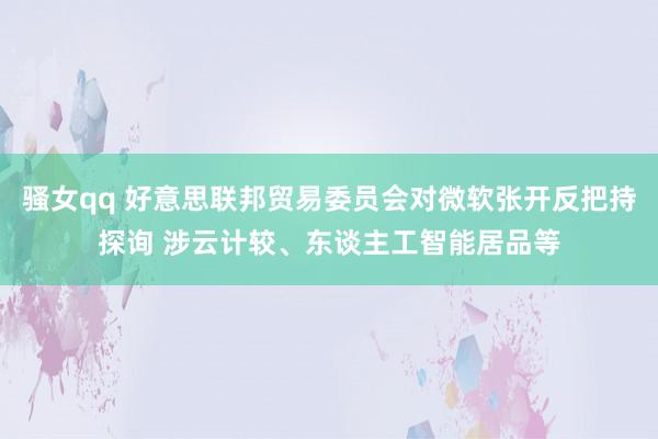 骚女qq 好意思联邦贸易委员会对微软张开反把持探询 涉云计较、东谈主工智能居品等