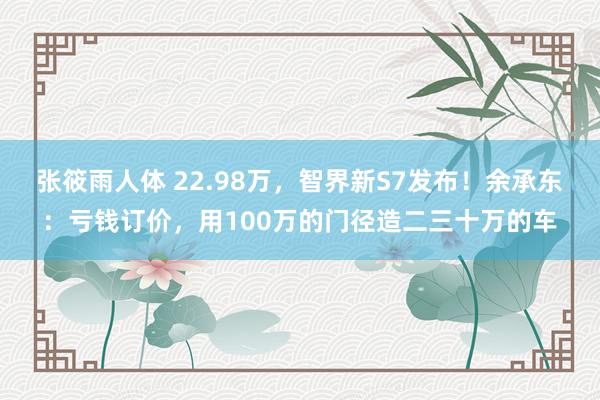 张筱雨人体 22.98万，智界新S7发布！余承东：亏钱订价，用100万的门径造二三十万的车